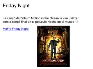 Friday Night

La can? de l'album Motion in the Ocean la van utilitzar
com a can? final en el peli.cula Noche en el museo 1!

McFly Friday Night
 