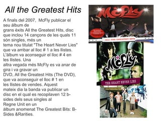 All the Greatest Hits
A finals del 2007, McFly publicar el
seu lbum de
grans xits All the Greatest Hits, disc
que inclou 14 can?ons de les quals 11
sn singles, ms un
tema nou titulat "The Heart Never Lies"
que va arribar al lloc # 1 a les llistes.
L'lbum va aconseguir el lloc # 4 en
les llistes. Una
altra vegada ms McFly es va anar de
gira i va gravar un
DVD, All the Greatest Hits (The DVD),
que va aconseguir el lloc # 1 en
les llistes de vendes. Aquest
mateix dia la banda va publicar un
disc en el qual es recopilaven 12 b-
sides dels seus singles al
Regne Unit en un
lbum anomenat The Greatest Bits: B-
Sides &Rarities.
 