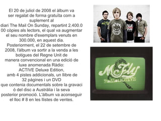 El 20 de juliol de 2008 el lbum va
    ser regalat de forma gratu?ta com a
                  suplement al
diari The Mail On Sunday, repartint 2.400.0
00 cpies als lectors, el qual va augmentar
   el seu nombre d'exemplars venuts en
            300.000, en aquest dia.
   Posteriorment, el 22 de setembre de
  2008, l'lbum va sortir a la venda a les
           botigues del Regne Unit de
  manera convencional en una edici de
            luxe anomenada Rdio:
            ACTIVE Deluxe Edition,
   amb 4 pistes addicionals, un llibre de
              32 pgines i un DVD
que contenia documentals sobre la gravaci
         del disc a Austrlia i la seva
posterior promoci. L'lbum va aconseguir
      el lloc # 8 en les llistes de ventes.
 