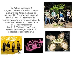 De l'lbum s'extreuen 4
 singles: "One For The Radio", que va
    arribar al lloc # 2 en les llistes de
  vendes; "Lies", que va aconseguir el
    lloc # 4; "Do Ya / Stay With me",
que es va convertir en el single oficial de
  la campanya Children in Need de la
           BBC i va aconseguir el
      lloc # 18. "Falling in Love", que
    noms va aconseguir ellloc # 87
        en les llistes del Regne Unit.
 