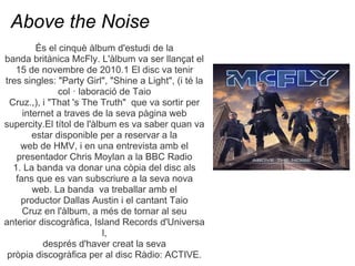 Above the Noise
         ?s el cinqu lbum d'estudi de la
banda britnica McFly. L'lbum va ser llan?at el
   15 de novembre de 2010.1 El disc va tenir
tres singles: "Party Girl", "Shine a Light", (i t la
               col  laboraci de Taio
 Cruz.,), i "That 's The Truth" que va sortir per
     internet a traves de la seva pgina web
supercity.El ttol de l'lbum es va saber quan va
        estar disponible per a reservar a la
    web de HMV, i en una entrevista amb el
   presentador Chris Moylan a la BBC Radio
  1. La banda va donar una cpia del disc als
   fans que es van subscriure a la seva nova
        web. La banda va treballar amb el
    productor Dallas Austin i el cantant Taio
     Cruz en l'lbum, a ms de tornar al seu
anterior discogrfica, Island Records d'Universa
                           l,
          desprs d'haver creat la seva
 prpia discogrfica per al disc Rdio: ACTIVE.
 