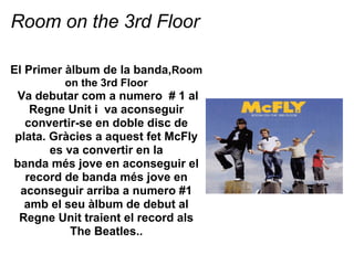 Room on the 3rd Floor

El Primer lbum de la banda,Room
         on the 3rd Floor
 Va debutar com a numero # 1 al
   Regne Unit i va aconseguir
  convertir-se en doble disc de
plata. Grcies a aquest fet McFly
       es va convertir en la
banda ms jove en aconseguir el
  record de banda ms jove en
 aconseguir arriba a numero #1
  amb el seu lbum de debut al
 Regne Unit traient el record als
           The Beatles..
 