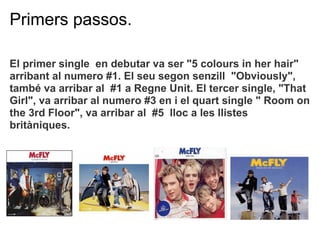Primers passos.

El primer single en debutar va ser "5 colours in her hair"
arribant al numero #1. El seu segon senzill "Obviously",
tamb va arribar al #1 a Regne Unit. El tercer single, "That
Girl", va arribar al numero #3 en i el quart single " Room on
the 3rd Floor", va arribar al #5 lloc a les llistes
britniques.
 