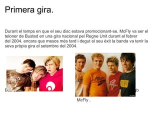 Primera gira.

Durant el temps en que el seu disc estava promocionant-se, McFly va ser el
teloner de Busted en una gira nacional pel Regne Unit durant el febrer
del 2004, encara que mesos ms tard i degut el seu xit la banda va tenir la
seva prpia gira el setembre del 2004.




Busted.                                               devgwervgwrvgb

                                      McFly .
 