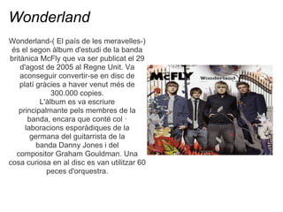 Wonderland
Wonderland-( El pas de les meravelles-)
 s el segon lbum d'estudi de la banda
britnica McFly que va ser publicat el 29
    d'agost de 2005 al Regne Unit. Va
    aconseguir convertir-se en disc de
    plat grcies a haver venut ms de
               300.000 copies.
           L'lbum es va escriure
   principalmante pels membres de la
       banda, encara que cont col 
      laboracions espordiques de la
        germana del guitarrista de la
          banda Danny Jones i del
  compositor Graham Gouldman. Una
cosa curiosa en al disc es van utilitzar 60
             peces d'orquestra.
 