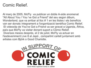 Comic Relief.

Al mar? de 2005, McFly va publicar un doble A-side anomenat
"All About You / You 've Got a Friend" del seu segon lbum,
Wonderland, que va arribar al lloc # 1 en les llistes i els beneficis
van ser donats ntegrament a l'organitzaci benfica Comic Relief.
 El videoclip de You've Got a Friend va ser gravat a Uganda, ?frica,
pas que McFly va visitar donant suport a Cmic Relief.
 Diversos mesos desprs, el 2 de juliol, McFly va actuar en
l'esdeveniment Live 8 al Jap , compartint cartell juntament amb
artistes com Bj?rk o Good Charlotte.
 