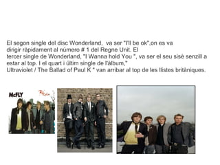 El segon single del disc Wonderland, va ser "I'll be ok",on es va
dirigir rpidament al nmero # 1 del Regne Unit. El
tercer single de Wonderland, "I Wanna hold You ", va ser el seu sis senzill a
estar al top. I el quart i ltim single de l'lbum,"
Ultraviolet / The Ballad of Paul K " van arribar al top de les llistes britniques.
 