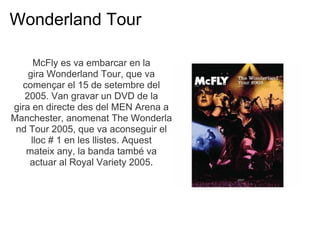 Wonderland Tour

      McFly es va embarcar en la
    gira Wonderland Tour, que va
  comen?ar el 15 de setembre del
   2005. Van gravar un DVD de la
gira en directe des del MEN Arena a
Manchester, anomenat The Wonderla
 nd Tour 2005, que va aconseguir el
     lloc # 1 en les llistes. Aquest
   mateix any, la banda tamb va
    actuar al Royal Variety 2005.
 