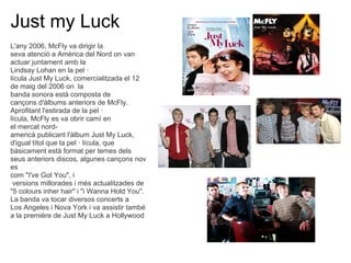 Just my Luck
L'any 2006, McFly va dirigir la
seva atenci a Amrica del Nord on van
actuar juntament amb la
Lindsay Lohan en la pel 
lcula Just My Luck, comercialitzada el 12
de maig del 2006 on la
banda sonora est composta de
can?ons d'lbums anteriors de McFly.
Aprofitant l'estirada de la pel 
lcula, McFly es va obrir cam en
el mercat nord-
americ publicant l'lbum Just My Luck,
d'igual ttol que la pel  lcula, que
bsicament est format per temes dels
seus anteriors discos, algunes can?ons nov
es
com "I've Got You", i
 versions millorades i ms actualitzades de
"5 colours inher hair" i "i Wanna Hold You".
La banda va tocar diversos concerts a
Los Angeles i Nova York i va assistir tamb
a la premire de Just My Luck a Hollywood
 