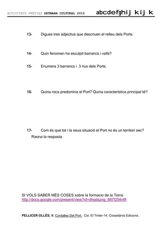 ACTIVITATS PRÈVIES SETMANA CULTURAL 2010                abcdefghijkijk
                                                        abcdefghijkijk


          13-
          13-      Digues tres adjectius que descriuen el relleu dels Ports:




          14-
          14-      Quin fenomen ha esculpit barrancs i valls?


          15-
          15-      Enumera 3 barrancs i 3 rius dels Ports.




          16-
          16-      Quina roca predomina al Port? Quina característica principal té?




          17-
          17-      Com és que tot i la seua situació el Port no és un territori sec?
             Raona la resposta.




       SI VOLS SABER MÉS COSES sobre la formacio de la Terra:
       http://docs.google.com/present/view?id=dhgdszng_887f254ntft



       PELLICER OLLÉS, V. Contalles Del Port. Col. El Tinter-14. Cossetània Edicions.
 