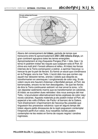 ACTIVITATS PRÈVIES SETMANA CULTURAL 2010                abcdefghijkijk
                                                        abcdefghijkijk




           Abans del començament del triàsic, període de temps que
           transcorre entre fa aproximadament 250 i 200 milions d'anys, un
           gran continent agrupava totes les terres emergides.
           Aproximadament al mig d'aquesta Pangea (Pan = tota, Gea = la
           terra) hi podríem trobar les roques que subjauen sota el Port. El
           clima era molt àrid i l’erosió allisava el relleu. Al triàsic les forces
           internes de la Terra començaren a estirar, a aprimar l'escorça i a
           trencar-la per la part de llevant. Es formà un escot que s’endinsava
           en la Pangea: era la mar Tetis. L'acció dels rius que corrien cap
           aquell mar deixaren terres, arenes i còdols que després es
           transformarien en arenisques i conglomerats de color roig. Si els
           volem veure ens haurem d'atansar a Benifallet perquè, al Port, les
           barrancades, encara no les han descolgades, i és que les forces
           de dins la Terra continuaren estirant i el mar envaí la zona, i s'hi
           van dipositar sediments marins que es transformarien en calcàries.
           Al triàsic se succeïren dues retirades i dos nous avenços del mar
           Tetis, i s'acumularen alternativament terres argiloses de color roig i
           noves calcàries. Aquests materials ja els podem trobar al Port, en
           especial a les valls d'Alfara i de Paüls i al barranc de la Galera.
           Tant d'estirament i d'aprimament de l'escorça féu possible que
           tinguessin lloc processos volcànics i que en alguns temps del
           triàsic alguns petits dinosaures de la regió poguessin contemplar
           l'imponent perfil d'un volcà. Avui nosaltres només podem
           contemplar-ne les restes en forma de roques negres i cendres
           roginoses.




       PELLICER OLLÉS, V. Contalles Del Port. Col. El Tinter-14. Cossetània Edicions.
 