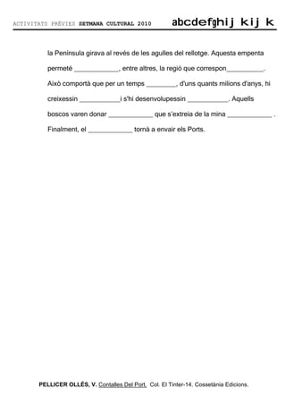 ACTIVITATS PRÈVIES SETMANA CULTURAL 2010                abcdefghijkijk
                                                        abcdefghijkijk

          la Península girava al revés de les agulles del rellotge. Aquesta empenta

          permeté ____________, entre altres, la regió que correspon__________.

          Això comportà que per un temps ________, d'uns quants milions d'anys, hi

          creixessin ___________i s'hi desenvolupessin ___________. Aquells

          boscos varen donar ____________ que s’extreia de la mina ____________ .

          Finalment, el ____________ tornà a envair els Ports.




       PELLICER OLLÉS, V. Contalles Del Port. Col. El Tinter-14. Cossetània Edicions.
 