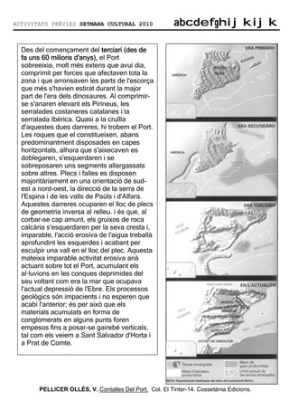 ACTIVITATS PRÈVIES SETMANA CULTURAL 2010                 abcdefghijkijk
                                                         abcdefghijkijk

  Des del començament del terciari (des de
  fa uns 60 milions d'anys), el Port
  sobreeixia, molt més extens que avui dia,
  comprimit per forces que afectaven tota la
  zona i que arronsaven les parts de l'escorça
  que més s'havien estirat durant la major
  part de l'era dels dinosaures. Al comprimir-
  se s'anaren elevant els Pirineus, les
  serralades costaneres catalanes i la
  serralada Ibèrica. Quasi a la cruïlla
  d'aquestes dues darreres, hi trobem el Port.
  Les roques que el constitueixen, abans
  predominantment disposades en capes
  horitzontals, alhora que s'aixecaven es
  doblegaren, s'esquerdaren i se
  sobreposaren uns segments allargassats
  sobre altres. Plecs i falles es disposen
  majoritàriament en una orientació de sud-
  est a nord-oest, la direcció de la serra de
  l'Espina i de les valls de Paüls i d'Alfara.
  Aquestes darreres ocuparen el lloc de plecs
  de geometria inversa al relleu. i és que, al
  corbar-se cap amunt, els gruixos de roca
  calcària s'esquerdaren per la seva cresta i,
  imparable, l'acció erosiva de l'aigua treballà
  aprofundint les esquerdes i acabant per
  esculpir una vall en el lloc del plec. Aquesta
  mateixa imparable activitat erosiva anà
  actuant sobre tot el Port, acumulant els
  al—luvions en les conques deprimides del
  seu voltant com era la mar que ocupava
  l'actual depressió de l'Ebre. Els processos
  geològics són impacients i no esperen que
  acabi l'anterior; és per això que els
  materials acumulats en forma de
  conglomerats en alguns punts foren
  empesos fins a posar-se gairebé verticals,
  tal com els veiem a Sant Salvador d'Horta i
  a Prat de Comte.




        PELLICER OLLÉS, V. Contalles Del Port. Col. El Tinter-14. Cossetània Edicions.
 
