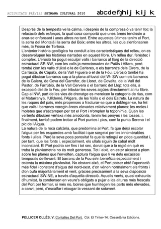 ACTIVITATS PRÈVIES SETMANA CULTURAL 2010                abcdefghijkijk
                                                        abcdefghijkijk

       Després de la tempesta ve la calma, i després de la compressió va tenir lloc la
       relaxació dels esforços, la qual cosa comportà que unes àrees tendissin a
       anar-se enfonsant i unes altres no tant. Entre aquestes últimes tenim el Port,
       la serra del Montsià i la serra del Boix; entre les altres, les que s'enfonsaren
       més, la Fossa de Tortosa.
       L’anterior història geològica ha conduït a les característiques del relleu, on es
       desenvolupen les històries narrades en aquest llibre. Un relleu dur, feréstec i
       complex. L'erosió ha pogut esculpir valls i barrancs al llarg de la direcció
       estructural SE-NW, com les valls ja mencionades de Paüls i Alfara, però
       també com les valls d'Uixó o la de Carlares, o els barrancs dels Cirers, de la
       Carrasca, de Capatx, de la Vall Figuera o el de la Fou. L'erosió també ha
       pogut dibuixar barrancs cap a la plana al—luvial del W- SW com els barrancs
       de la Galera, de Cova del Garrofer, de Lloret, de Covalta, de la Vall del
       Pastor, de Farrúbio, de la Vall Cervera o el barranc del Llop; tots ells, a
       excepció del de la Fou, per tributar les seves aigües directament al riu Ebre.
       Cap al NW, part de les vies de drenatge es mereixen la categoria de rius, com
       el Matarranya, l'Ulldemó, l'Algars, de les Valls o el dels Estrets. La natura de
       les roques del país, més propenses a fracturar-se que a doblegar-se, ha fet
       que valls i barrancs voregin àrees elevades relativament planes: les moles i
       moletes que s'escampen per tot el Port i n'omplen la toponímia. Quan les
       vertents dibuixen vèrtexs més arrodonits, tenim les penyes i les tosses, i,
       finalment, també podem trobar al Port puntes i pics, com la punta Serena i el
       pic de l'Aigua.
       La natura de la roca calcària, que predomina al Port, fa que deixi escolar
       l'aigua per les esquerdes amb facilitat i que sorgeixi per les innombrables
       fonts i ullals. Però la seva poca porositat fa que la retingui en poca quantitat i,
       per tant, que les fonts i, especialment, els ullals siguin de cabal molt
       inconstant. El Port podria ser fins i tot sec, donat que a la regió en què es
       troba la pluviometria no és molt generosa. Tot i això, en estar aixecat a plom
       sobre les planes que l'envolten, captura l'aigua que li ve dels escassos
       temporals de llevant. El barranc de la Fou se'n beneficia especialment i
       ostenta la màxima pluviositat. No obstant això, el Port potser obté l'aportació
       més fidel i constant d'aigua del nord-oest, d'on vénen normalment els fronts i
       d'on bufa majoritàriament el vent, gràcies precisament a la seva disposició
       estructural SW-NE, a través d'aquella direcció. Aquells vents, quasi exhaurits
       d'humitat, la condensen en veure's obligats a pujar a les altures més frescals
       del Port per formar, si més no, boires que humitegen les parts més elevades,
       a canvi, però, d'escalfar i eixugar la vessant de sotavent.




       PELLICER OLLÉS, V. Contalles Del Port. Col. El Tinter-14. Cossetània Edicions.
 