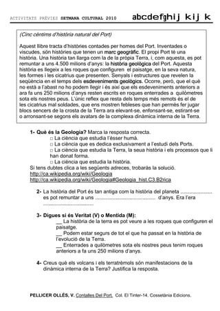 ACTIVITATS PRÈVIES SETMANA CULTURAL 2010                 abcdefghijkijk
                                                         abcdefghijkijk

   (Cinc cèntims d’història natural del Port)

   Aquest llibre tracta d’històries contades per homes del Port. Inventades o
   viscudes, són històries que tenen un marc geogràfic El propi Port té una
                                                 geogràfic
                                                   ogràfic.
   història. Una història tan llarga com la de la pròpia Terra, i, com aquesta, es pot
   remuntar a uns 4.500 milions d’anys: la història geològica del Port. Aquesta
   història es llegeix a les roques que configuren el paisatge, en la seva natura,
   les formes i les cicatrius que presenten. Senyals i estructures que revelen la
   seqüència en el temps dels esdeveniments geològics. Ocorre, però, que el què
   no està a l’abast no ho podem llegir i és així que els esdeveniments anteriors a
   ara fa uns 250 milions d’anys resten escrits en roques enterrades a quilòmetres
   sota els nostres peus. L’únic reflex que resta dels temps més remots és el de
   les cicatrius mal soldades, que ens mostren febleses que han permès fer jugar
   blocs sencers de la crosta de la Terra ara elevant-se, enfonsant-se, estirant-se
   o arronsant-se segons els avatars de la complexa dinàmica interna de la Terra.


       1- Què és la Geologia? Marca la resposta correcta.
                 □ La ciència que estudia l’ésser humà.
                 □ La ciència que es dedica exclusivament a l’estudi dels Ports.
                 □ La ciència que estudia la Terra, la seua història i els processos que li
                 han donat forma.
                 □ La ciència que estudia la història.
       Si tens dubtes clica a les següents adreces, trobaràs la solució.
       http://ca.wikipedia.org/wiki/Geologia
       http://ca.wikipedia.org/wiki/Geologia#Geologia_hist.C3.B2rica

          2- La història del Port és tan antiga com la història del planeta ......................
             es pot remuntar a uns .......................................... d’anys. Era l’era
             ...................................

          3- Digues si és Veritat (V) o Mentida (M):
                 __ La història de la terra es pot veure a les roques que configuren el
                 paisatge.
                 __ Podem estar segurs de tot el que ha passat en la història de
                 l’evolució de la Terra.
                 __ Enterrades a quilòmetres sota els nostres peus tenim roques
                 anteriors a fa uns 250 milions d’anys.

          4- Creus què els volcans i els terratrèmols són manifestacions de la
             dinàmica interna de la Terra? Justifica la resposta.




       PELLICER OLLÉS, V. Contalles Del Port. Col. El Tinter-14. Cossetània Edicions.
 