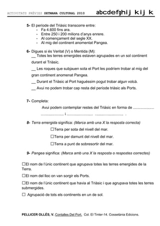 ACTIVITATS PRÈVIES SETMANA CULTURAL 2010                              abcdefghijkijk
                                                                      abcdefghijkijk

          5- El període del Triàsic transcorre entre:
                - Fa 4.600 fins ara.
                - Entre 250 i 200 milions d’anys enrere.
                - Al començament del segle XX.
                - Al mig del continent anomentat Pangea.

          6- Digues si és Veritat (V) o Mentida (M):
             __ Totes les terres emergides estaven agrupades en un sol continent
             durant el Triàsic.
             __ Les roques que subjauen sota el Port les podríem trobar al mig del
             gran continent anomenat Pangea.
             __ Durant el Triàsic al Port haguéssim pogut trobar algun volcà.
             __ Avui no podem trobar cap resta del període triàsic als Ports.


          7- Completa:
                    Avui podem contemplar restes del Triàsic en forma de ....................
                   ...................... i ......................... ........................... .

          8- Terra emergida significa: (Marca amb una X la resposta correcta)
                           □Terra per sota del nivell del mar.
                           □Terra per damunt del nivell del mar.
                           □Terra a punt de sobresortir del mar.
          9- Pangea significa: (Marca amb una X la resposta o respostes correctes)

       □El nom de l’únic continent que agrupava totes les terres emergides de la
       Terra.
       □El nom del lloc on van sorgir els Ports.
       □El nom de l’únic continent que havia al Triàsic i que agrupava totes les terres
       submergides.
       □ Agrupació de tots els continents en un de sol.


       PELLICER OLLÉS, V. Contalles Del Port. Col. El Tinter-14. Cossetània Edicions.
 