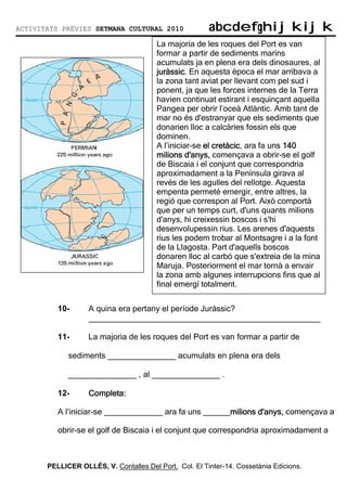 ACTIVITATS PRÈVIES SETMANA CULTURAL 2010                abcdefghijkijk
                                                        abcdefghijkijk
                                        La majoria de les roques del Port es van
                                        formar a partir de sediments marins
                                        acumulats ja en plena era dels dinosaures, al
                                        juràssic.
                                        juràssic. En aquesta època el mar arribava a
                                        la zona tant aviat per llevant com pel sud i
                                        ponent, ja que les forces internes de la Terra
                                        havien continuat estirant i esquinçant aquella
                                        Pangea per obrir l’oceà Atlàntic. Amb tant de
                                        mar no és d'estranyar que els sediments que
                                        donarien lloc a calcàries fossin els que
                                        dominen.
                                        A l’iniciar-se el cretàcic ara fa uns 140
                                                          cretàcic,
                                        milions d'anys, començava a obrir-se el golf
                                        de Biscaia i el conjunt que correspondria
                                        aproximadament a la Península girava al
                                        revés de les agulles del rellotge. Aquesta
                                        empenta permeté emergir, entre altres, la
                                        regió que correspon al Port. Això comportà
                                        que per un temps curt, d'uns quants milions
                                        d'anys, hi creixessin boscos i s'hi
                                        desenvolupessin rius. Les arenes d'aquests
                                        rius les podem trobar al Montsagre i a la font
                                        de la Llagosta. Part d'aquells boscos
                                        donaren lloc al carbó que s'extreia de la mina
                                        Maruja. Posteriorment el mar tornà a envair
                                        la zona amb algunes interrupcions fins que al
                                        final emergí totalment.


          10-      A quina era pertany el període Juràssic?
                   ___________________________________________________

          11-      La majoria de les roques del Port es van formar a partir de

             sediments _______________ acumulats en plena era dels

             _______________ , al _______________ .

          12-      Completa:

          A l’iniciar-se _____________ ara fa uns ______milions d'anys, començava a
                                                  ______milions

          obrir-se el golf de Biscaia i el conjunt que correspondria aproximadament a



       PELLICER OLLÉS, V. Contalles Del Port. Col. El Tinter-14. Cossetània Edicions.
 