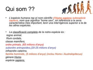 Qui som ??
• L’espècie humana rep el nom cièntífic d’Homo sapiens subespècie
sapiens, nom que significa “home savi”, en referència a la seva
característica més important, tenir una intel·ligència superior a la de
les altres espècies.
• La classificació completa de la notra espècie és :
regne animal,
fílum cordats,
classe mamífers,
ordre primats, (65 milions d’anys)
subordre antropoides,(20-25 milions d’anys)
infraordre catarins,
família homínids, (5 milions d’anys) (inclou Homo i Australopitecus)
gènere Homo
espècie sapiens.
 