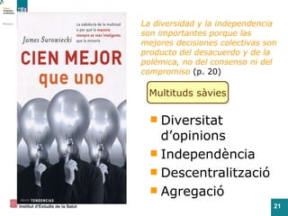 La diversidad y la independencia son importantes porque las mejores decisiones colectivas son producto del desacuerdo y de la polémica, no del consenso ni del compromiso   (p. 20) M ultituds  sàvies Diversitat d’opinions Independència Descentralització Agregació 