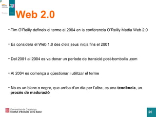 Web 2.0 Tim O’Reilly defineix el terme al 2004 en la conferencia O’Reilly Media Web 2.0 Es considera el Web 1.0 des d’els seus inicis fins el 2001 Del 2001 al 2004 es va donar un període de transició post-bombolla .com Al 2004 es comença a qüestionar i utilitzar el terme No es un blanc o negre, que arriba d’un dia per l’altra, es una  tendència , un procés de maduració 