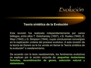Evolución Teoría sintética de la Evolución Esta revisión fue realizada independientemente por varios biólogos, entre ellos T. Dobzhansky (1937), J.S. Huxley (1942), E. Mayr (1942) y G. Simpson (1944), cuyas conclusiones convergían en la explicación unitaria del proceso evolutivo. A esta revisión de la teoría de Darwin se le ha venido en llamar la "teoría sintética de la evolución" o neodarwinismo. De acuerdo con la tesis neodarwinista, los fenómenos evolutivos se explican por la acción conjunta de:  pequeñas mutaciones fortuitas, recombinación de genes, selección natural  y  aislamiento .  