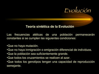 Evolución Teoría sintética de la Evolución Las frecuencias alélicas de una población permanecerán constantes si se cumplen las siguientes condiciones: Que no haya mutación. Que no haya inmigración o emigración diferencial de individuos. Que la población sea suficientemente grande. Que todos los cruzamientos se realicen al azar. Que todos los genotipos tengan una capacidad de reproducción semejante. 