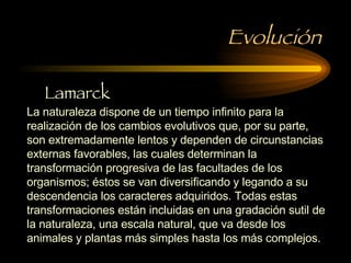 Evolución La naturaleza dispone de un tiempo infinito para la realización de los cambios evolutivos que, por su parte, son extremadamente lentos y dependen de circunstancias externas favorables, las cuales determinan la transformación progresiva de las facultades de los organismos; éstos se van diversificando y legando a su descendencia los caracteres adquiridos. Todas estas transformaciones están incluidas en una gradación sutil de la naturaleza, una escala natural, que va desde los animales y plantas más simples hasta los más complejos.  Lamarck 