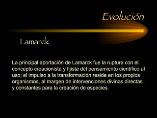 Evolución La principal aportación de Lamarck fue la ruptura con el concepto creacionista y fijista del pensamiento científico al uso; el impulso a la transformación reside en los propios organismos, al margen de intervenciones divinas directas y constantes para la creación de especies.  Lamarck 