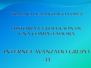 TRABAJO DE SANTIAGO LOPEZ HISTORIA Y EVOLUCION DE UNA COMPUTADORA INTERNET AVANZADO GRUPO :34 