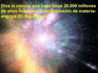 Dice la ciencia que hace unos 20.000 millones de años hubo una Gran Explosión de materia-energía (El Big-Bang) 