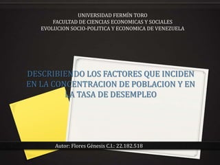 UNIVERSIDAD FERMÍN TORO
       FACULTAD DE CIENCIAS ECONOMICAS Y SOCIALES
   EVOLUCION SOCIO-POLITICA Y ECONOMICA DE VENEZUELA




DESCRIBIENDO LOS FACTORES QUE INCIDEN
EN LA CONCENTRACION DE POBLACION Y EN
         LA TASA DE DESEMPLEO




       Autor: Flores Génesis C.I.: 22.182.518
 