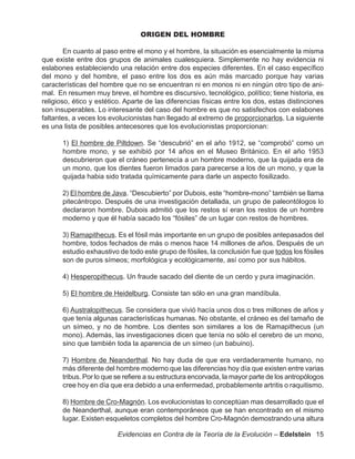 ORIGEN DEL HOMBRE

        En cuanto al paso entre el mono y el hombre, la situación es esencialmente la misma
que existe entre dos grupos de animales cualesquiera. Simplemente no hay evidencia ni
eslabones estableciendo una relación entre dos especies diferentes. En el caso específico
del mono y del hombre, el paso entre los dos es aún más marcado porque hay varias
características del hombre que no se encuentran ni en monos ni en ningún otro tipo de ani-
mal. En resumen muy breve, el hombre es discursivo, tecnológico, político; tiene historia, es
religioso, ético y estético. Aparte de las diferencias físicas entre los dos, estas distinciones
son insuperables. Lo interesante del caso del hombre es que no satisfechos con eslabones
faltantes, a veces los evolucionistas han llegado al extremo de proporcionarlos. La siguiente
es una lista de posibles antecesores que los evolucionistas proporcionan:

       1) El hombre de Piltdown. Se “descubrió” en el año 1912, se “comprobó” como un
       hombre mono, y se exhibió por 14 años en el Museo Británico. En el año 1953
       descubrieron que el cráneo pertenecía a un hombre moderno, que la quijada era de
       un mono, que los dientes fueron limados para parecerse a los de un mono, y que la
       quijada habia sido tratada químicamente para darle un aspecto fosilizado.

       2) El hombre de Java. “Descubierto” por Dubois, este “hombre-mono” también se llama
       pitecántropo. Después de una investigación detallada, un grupo de paleontólogos lo
       declararon hombre. Dubois admitió que los restos sí eran los restos de un hombre
       moderno y que él había sacado los “fósiles” de un lugar con restos de hombres.

       3) Ramapithecus. Es el fósil más importante en un grupo de posibles antepasados del
       hombre, todos fechados de más o menos hace 14 millones de años. Después de un
       estudio exhaustivo de todo este grupo de fósiles, la conclusión fue que todos los fósiles
       son de puros símeos; morfológica y ecológicamente, así como por sus hábitos.

       4) Hesperopithecus. Un fraude sacado del diente de un cerdo y pura imaginación.

       5) El hombre de Heidelburg. Consiste tan sólo en una gran mandíbula.

       6) Australopithecus. Se considera que vivió hacía unos dos o tres millones de años y
       que tenía algunas características humanas. No obstante, el cráneo es del tamaño de
       un símeo, y no de hombre. Los dientes son similares a los de Ramapithecus (un
       mono). Además, las investigaciones dicen que tenía no sólo el cerebro de un mono,
       sino que también toda la aparencia de un símeo (un babuino).

       7) Hombre de Neanderthal. No hay duda de que era verdaderamente humano, no
       más diferente del hombre moderno que las diferencias hoy día que existen entre varias
       tribus. Por lo que se refiere a su estructura encorvada, la mayor parte de los antropólogos
       cree hoy en día que era debido a una enfermedad, probablemente artritis o raquitismo.

       8) Hombre de Cro-Magnón. Los evolucionistas lo conceptúan mas desarrollado que el
       de Neanderthal, aunque eran contemporáneos que se han encontrado en el mismo
       lugar. Existen esqueletos completos del hombre Cro-Magnón demostrando una altura

                          Evidencias en Contra de la Teoría de la Evolución – Edelstein 15
 