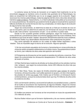 EL REGISTRO FÓSIL

        La extrema rareza de formas de transisión en el registro fósil (realmente no se ha
encontrado ninguna) se mantiene como el secreto más guardado de la Paleontología, los
datos se enquentran tan deficientes que no se ve ningún aspecto de la evolución. Según
reconocen los mismos paleontólogos, todas las páginas del libro de la vida antes del período
Cámbrico están en blanco. Hasta la fecha, ni un fósil multicelular indiscutible se ha encontrado
en rocas precámbricas. No obstante que posteriormente de golpe en el precámbrico aparecen
billiones de fósiles de muchas formas de vida muy complicadas, sin indicio alguno de evolución
de alguna forma más sencilla.
        Según las evolucionistas, se determina la edad de un fósil por el estrato de roca en
que se encuentra; pero se determina la edad de una formación de roca por los fósiles que
hay en ella. Este se llama ¨razonamiento circular¨; no es científico ni pueba nada.
        Donde no han sucedido grandes cambios geológicos, según los evolucionistas las
rocas cámbricas y precámbricas deben encontrarse siempre sobre las rocas cristalinas. Pero
la realidad es que rocas de todas ¨edades¨ descansan directamente sobre las rocas cristalinas.
Se encuentran fósiles muy desarrollados directamente sobre extensiones de granito.
        Hay varios ejemplos de estratos en los cuales se hallan fósiles asignados a otras
¨edades¨. Esto es imposible según la teoría de la evolución. Algunos ejemplos:

       1) Se han encontrado esqueletos de humanos y herramientas en zonas profundas de
       minas de carbón encajados sólidamente en el carbón mismo. Supuestamente el carbón
       se formó ¡cien milliones de años antes del aparición del hombre!

       2) Pictogramas de dinosaurios se han ayado en paredes de cañones y cavernas. Pero
       según los evolucionistas los dinosaurios desaparecieron 75 milliones de años antes
       de existir el hombre.

       3) Polen fósil de tipos modernos de árboles se ha descubrierto en los estratos marinos
       más ¨antiguos¨, que según los evolucionistas, tienen 200 milliones de años más que
       los mismos árboles.

       4) En Glen Rose, Texas, las capas de limolita presentan gran número de pisadas
       humanas y dinosaurios juntas. Las huellas aparecen en grupos, y en dos o tres lugares,
       las pisadas de ambos se cruzan. Esto implica que el hombre y el dinosaurio fueron
       contemporáneos, aunque los evolucionistas dicen que hay 70 milliones de años entre
       la existencia de ellos.

       5) En una formación cámbrica, se encontró la huella de una sandalia humana, y adentro
       de la huella se encontraron las impresiones de algunos trilobites. Según los mismos
       evolucionistas, los trilobites se extinguieron 200 milliones de años antes de la aparición
       del hombre.

       6) Huellas que parecen ser humanas se han encontrado en rocas de supuestamente
       310 milliones de años.

       Muchos fósiles indican que se formaron rápidamente y de una manera catastrófica;lo

                         Evidencias en Contra de la Teoría de la Evolución – Edelstein 17
 