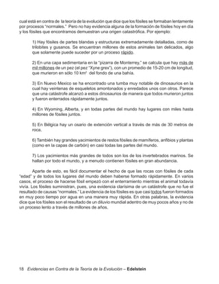 cual está en contra de la teoría de la evolución que dice que los fósiles se formaban lentamente
por procesos “normales.” Pero no hay evidencia alguna de la formación de fósiles hoy en día
y los fósiles que encontramos demuestran una origen catastrófica. Por ejemplo:

       1) Hay fósiles de partes blandas y estructuras extremadamente detalladas, como de
       trilobites y gusanos. Se encuentran millones de estos animales tan delicados, algo
       que solamente puede suceder por un proceso rápido.

       2) En una capa sedimentaria en la “pizarra de Monterrey,” se calcula que hay más de
       mil millones de un pez (el pez “Xyne grex”), con un promedio de 15-20 cm de longitud,
       que murieron en sólo 10 km2 del fondo de una bahía.

       3) En Nuevo Mexico se ha encontrado una tumba muy notable de dinosaurios en la
       cual hay veintenas de esqueletos amontonados y enredados unos con otros. Parece
       que una catástrofe alcanzó a estos dinosaurios de manera que todos murieron juntos
       y fueron enterrados rápidamente juntos.

       4) En Wyoming, Alberta, y en todas partes del mundo hay lugares con miles hasta
       millones de fósiles juntos.

       5) En Bélgica hay un osario de extención vertical a través de más de 30 metros de
       roca.

       6) También hay grandes yacimientos de restos fósiles de mamíferos, anfibios y plantas
       (como en la capas de carbón) en casi todas las partes del mundo.

       7) Los yacimientos más grandes de todos son los de los invertebrados marinos. Se
       hallan por todo el mundo, y a menudo contienen fósiles en gran abundancia.

        Aparte de esto, es fácil documentar el hecho de que las rocas con fósiles de cada
“edad” y de todos los lugares del mundo deben haberse formado rápidamente. En varios
casos, el proceso de hacerse fósil empezó con el enterramiento mientras el animal todavía
vivía. Los fósiles suministran, pues, una evidencia clarísima de un catástrofe que no fue el
resultado de causas “normales.” La evidencia de los fósiles es que casi todos fueron formados
en muy poco tiempo por agua en una manera muy rápida. En otras palabras, la evidencia
dice que los fósiles son el resultado de un diluvio mundial adentro de muy pocos años y no de
un proceso lento a través de millones de años.




18 Evidencias en Contra de la Teoría de la Evolución – Edelstein
 