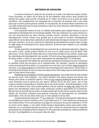 METODOS DE DATACIÓN

        La ciencia moderna no está aún de acuerdo en cuanto a la edad de nuestro mundo.
Como promedio, la “edad” de la tierra se ha ido doblando cada quince años durante los
últimos tres siglos. Este cambio constante en la “edad” de la tierra no es a base de datos
científicos, sino simplemente una necesidad de la evolución de postular más y más años
para que su teoría pueda parecer posible. En el presente, los evolucionistas mantienen con
una total certidumbre que la edad promedio a partir de varias técnicas radiométricas es 4.6
mil millones de años.
        Una suposición básica al usar un método radiométrico para asignar fechas es que la
velocidad de desintegración se mantenga estable. Pero las colisiones con rayos cósmicos o
con las emanaciones de otros átomos puedan causar cambios diferentes a los de
desintegración normal. Parece muy posible que lo que recibe el nombre “desintegración
espontánea” de los elementos radioactivos esté relacionado de alguna manera con la acción
de rayos cósmicos. Si es así, entonces la velocidad de desintegración puede variar de siglo
en siglo según la intensidad de los rayos cósmicos. Entonces este método no es confiable
para el pasado.
        Un tipo específico de desintegración de una forma de un elemento radioactivo, digamos
de uranio o torio, puede producir dentro de una roca un anillo oscuro que se llama ¨halo
pleocroico.” Si los radios de estos halos de un mismo tipo de átomo han variado, implica que
las velocidades de desintegración han variado. El hecho es que hay variaciones en los radios
de estos anillos, o halos, lo que indica velocidades de desintegración no constantes.
        Otra suposición del método de usar átomos radioactivos (isótopos) es que conocemos
la cantidad inicial del prouducto de la radioactividad. Por ejemplo, cuando se desintegra
uranio el producto final es plomo. La suposición es a menudo, que no había nada de plomo al
principio, y que todo el plomo es el producto de la desintegración radioactiva. Obviamente, si
hubo plomo al principio, la roca va a dar una edad mucho más antigua que la actual asumiendo
que no hubo plomo al principio.
        Problemas con el método U-Th-Pb (uranio-torio-plomo). Una implicación de este metodo
es que las rocas ¨más antiguas¨ con uranio tendrían mas plomo porque han tenido más
tiempo para hacer su producto (plomo). Pero no hay ninguna tendencia detectable de que
unos minerales ricos en plomo de una ¨época¨ difieran de los de otra ¨épica¨. Así no hay
ninguna variación sistemática en absoluto de un tipo de formación ¨período geológico¨ a otro
o de una localidad a otra. Esto puede significar que las edades de todas las rocas ricas en
plomo son demasiados cortas para haber producido cambios apreciables en el producto.
Muchos de los yacimientos de uranio en todas partes del mundo indican que las rocas no han
estado ahí el tiempo suficiente para generar productos de desintrgración en cantidades
apreciables. Otra vez los datos dicen que no han pasado muchos años.
        Cuando calculó la proporción ¨P¨ (que debe ser 1.0 si la teoría de datación radiométrica
es confiable) de muchas muestras, el Dr. Cook halló que la “P” varía desde las cercanías de
cero hasta infinito. Por lo tanto parece muy lógica la cunclusión de que los sistemas U-Th-Pb
no sirven como relojes, o nos están dando tiempos demasiados cortos para poder medir.
Además, en un yacimiento grande de uranio o torio, el flujo de neutrones sería lo suficiente
para trastornar completamente los relojes U-Th-Pb y generar minerales de ¨miles de milliones
de años¨ de antigüedad en unos pocos miles de años.



22 Evidencias en Contra de la Teoría de la Evolución – Edelstein
 