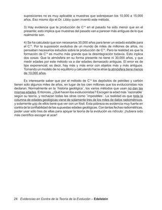 suposiciones no es muy aplicable a muestras que sobrepasan los 10,000 a 15,000
       años. Eso mismo dijo el Dr. Libby quien inventó este método.

       3) Hay evidencia que la producción de C14 en el pasado ha sido menor que en el
       presente; esto implica que muestras del pasado van a parecer más antiguas de lo que
       realmente son.

       4) Se ha calculado que son necesarios 30,000 años para tener un estado estable para
       el C14. Por la suposisión evolutiva de un mundo de miles de millones de años, no
       pensaban necesarios estudios sobre la producción de C14. Pero la realidad es que la
       formación de C14 es mucho más grande que la desintegración todavía. Esto inplica
       dos cosas: Que la atmósfera en su forma presente no tiene ni 30,000 años, y que
       medir edades por este método va a dar edades demasiado antiguas. El error es de
       tipo exponencial; es decir, hay más y más error con objetos más y más antiguos.
       Tomando un modelo de no equilibrio y calculando hacia atras la atmósfera tiene menos
       de 10,000 años.

       Es interesante saber que por el método de C14 los depósitos de petróleo y carbón
tienen solo algunos miles de años, en lugar de los cien millones que los evolucionistas nos
declaran. Normalmente en la ¨historia geológica¨, los varios métodos que usan no dan las
mismas edades. Entonces, ¿Qué hacen los evolucionistas? Escogen la edad más ¨razonable¨
según su teoría, y rechazan todas las otras como ¨imposibles¨. La realidad es que toda la
columna de edades geológicas viene de solamente tres de los miles de datos radiométricos,
y solamente uno de ellos tiene que ver con un fósil. Esta pobreza es evidencia muy fuerte en
contra de la confiabilidad de las supuestas edades geológicas. Con tantas fechas radiométricas,
poder usar sólo tres de ellas para apoyar la teoría de la evolución es ridículo: ¡hubiera sido
más científico escoger al azar!




24 Evidencias en Contra de la Teoría de la Evolución – Edelstein
 