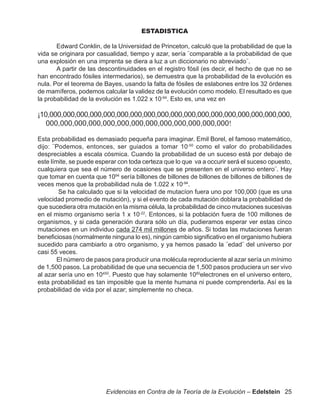 ESTADISTICA

       Edward Conklin, de la Universidad de Princeton, calculó que la probabilidad de que la
vida se originara por casualidad, tiempo y azar, sería ¨comparable a la probabilidad de que
una explosión en una imprenta se diera a luz a un diccionario no abreviado¨.
       A partir de las descontinuidades en el registro fósil (es decir, el hecho de que no se
han encontrado fósiles intermedarios), se demuestra que la probabilidad de la evolución es
nula. Por el teorema de Bayes, usando la falta de fósiles de eslabones entre los 32 órdenes
de mamíferos, podemos calcular la validez de la evolución como modelo. El resultado es que
la probabilidad de la evolución es 1.022 x 10-94. Esto es, una vez en

¡10,000,000,000,000,000,000,000,000,000,000,000,000,000,000,000,000,000,000,
   000,000,000,000,000,000,000,000,000,000,000,000,000!

Esta probabilidad es demasiado pequeña para imaginar. Emil Borel, el famoso matemático,
dijo: ¨Podemos, entonces, ser guiados a tomar 10-50 como el valor do probabilidades
despreciables a escala cósmica. Cuando la probabilidad de un suceso está por debajo de
este límite, se puede esperar con toda certeza que lo que va a occurir será el suceso opuesto,
cualquiera que sea el número de ocasiones que se presenten en el universo entero¨. Hay
que tomar en cuenta que 1094 sería billones de billones de billones de billones de billones de
veces menos que la probabilidad nula de 1.022 x 10-94.
        Se ha calculado que si la velocidad de mutacíon fuera uno por 100,000 (que es una
velocidad promedio de mutación), y si el evento de cada mutación doblara la probabilidad de
que sucediera otra mutación en la misma célula, la probabilidad de cinco mutaciones sucesivas
en el mismo organismo sería 1 x 10-22. Entonces, si la población fuera de 100 millones de
organismos, y si cada generación durara sólo un día, pudieramos esperar ver estas cinco
mutaciones en un individuo cada 274 mil millones de años. Si todas las mutaciones fueran
beneficiosas (normalmente ninguna lo es), ningún cambio significativo en el organismo hubiera
sucedido para cambiarlo a otro organismo, y ya hemos pasado la ¨edad¨ del universo por
casi 55 veces.
        El número de pasos para producir una molécula reproduciente al azar sería un mínimo
de 1,500 pasos. La probabilidad de que una secuencia de 1,500 pasos produciera un ser vivo
al azar sería uno en 10450. Puesto que hay solamente 1080electrones en el universo entero,
esta probabilidad es tan imposible que la mente humana ni puede comprenderla. Así es la
probabilidad de vida por el azar; simplemente no checa.




                         Evidencias en Contra de la Teoría de la Evolución – Edelstein 25
 