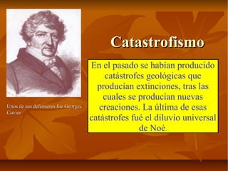 CatastrofismoCatastrofismo
En el pasado se habían producido
catástrofes geológicas que
producían extinciones, tras las
cuales se producían nuevas
creaciones. La última de esas
catástrofes fué el diluvio universal
de Noé.
Unos de sus defensores fue GeorgesUnos de sus defensores fue Georges
CuvierCuvier
 