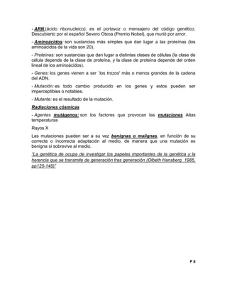- ARN (ácido ribonucleico): es el portavoz o mensajero del código genético.
Descubierto por el español Severo Otxoa (Premio Nobel), que murió por amor.
- Aminoácidos: son sustancias más simples que dan lugar a las proteínas (los
aminoácidos de la vida son 20).
- Proteínas: son sustancias que dan lugar a distintas clases de células (la clase de
célula depende de la clase de proteína, y la clase de proteína depende del orden
lineal de los aminoácidos).
- Genes: los genes vienen a ser `los trozos' más o menos grandes de la cadena
del ADN.
- Mutación: es todo cambio producido en los genes y estos pueden ser
imperceptibles o notables.
- Mutante: es el resultado de la mutación.
Radiaciones cósmicas
- Agentes mutágenos: son los factores que provocan las mutaciones Altas
temperaturas
Rayos X
Las mutaciones pueden ser a su vez benignas o malignas, en función de su
correcta o incorrecta adaptación al medio, de manera que una mutación es
benigna si sobrevive al medio.
“La genética de ocupa de investigar los papeles importantes de la genética y la
herencia que se transmite de generación tras generación (Olbeth Hansberg 1985,
pp125-145)”
P 8
 