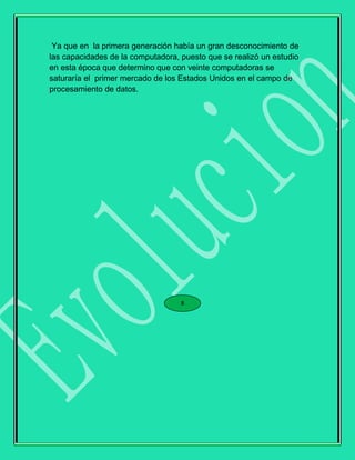 Ya que en la primera generación había un gran desconocimiento de
las capacidades de la computadora, puesto que se realizó un estudio
en esta época que determino que con veinte computadoras se
saturaría el primer mercado de los Estados Unidos en el campo de
procesamiento de datos.
8
 