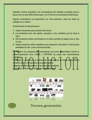 Aparecen muchas compañías y las computadoras eran bastante avanzadas para su
época como la seria 5000 de Burroughs y la ATLAS de la Universidad de Manchester.
Algunas computadoras se programaban con cinta perforada y otras por medio de
cableado en un tablero.
Características de esta generación:
1. Usaban transistores para procesar información.
2. Los transistores eran más rápidos, pequeños y más confiables que los tubos al
vacío.
3. 200 transistores podían acomodarse en la misma cantidad de espacio que un tubo
al vacío.
4. Usaban pequeños anillos magnéticos para almacenar información e instrucciones
cantidades de calor y eran sumamente lentas.
Se mejoraron los programas de computadoras que fueron desarrolladas durante la
primera generación como COBOL y FORTRAN, los cuales eran comercialmente
accesibles.
Se usaban en aplicaciones de sistemas de conservaciones de líneas aéreas, control
del tráfico aéreo y simulaciones de propósito general.
Surgieron las minicomputadoras y los terminales a distancia.
Se comenzó a disminuir el tamaño de las computadoras.
Tercera generación4
 