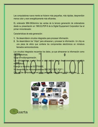 Las computadoras nueva mente se hicieron más pequeñas, más rápidas, desprendían
menos color y eran energéticamente más eficientes.
EL ordenador IBM-360domino las ventas de la tercera generación de ordenadores
desde su presentación en 1965.ELPDP-8 de la Digital Equipament Corporation fue el
primer miniordenador.
Características de esta generación:
1. Se desarrollaron circuitos integrados para procesar información.
2. Se desarrollaron los "chips" para almacenar y procesar la información. Un chip es
una pieza de silicio que contiene los componentes electrónicos en miniatura
llamados semiconductores.
Los circuitos integrados recuerdan los datos, ya que almacenan la información como
cargas eléctricas.
Surge la multiprogramación.
Las computadoras pueden llevar a cabo ambas tareas de procesamiento o análisis
matemáticos.
Emerge la industria del SOTFWARE.
Se desarrollan las minicomputadoras IBM 360 Y DEC POP 1.
Otra vez las computadoras se toman pequeñas, más ligeras y más eficientes.
Cuarta5
 
