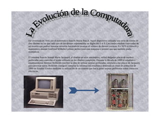 fue inventada en 1642 por el matemático francés Blaise Pascal. Aquel dispositivo utilizaba una serie de ruedas de
diez dientes en las que cada uno de los dientes representaba un dígito del 0 al 9. Las ruedas estaban conectadas de
tal manera que podían sumarse números haciéndolas avanzar el número de dientes correcto. En 1670 el filósofo y
matemático alemán Gottfried Wilhelm Leibniz perfeccionó esta máquina e inventó una que también podía
multiplicar.
El inventor francés Joseph Marie Jacquard, al diseñar un telar automático, utilizó delgadas placas de madera
perforadas para controlar el tejido utilizado en los diseños complejos. Durante la década de 1880 el estadístico
estadounidense Herman Hollerith concibió la idea de utilizar tarjetas perforadas, similares a las placas de Jacquard,
para procesar datos. Hollerith consiguió compilar la información estadística destinada al censo de población de
1890 de Estados Unidos mediante la utilización de un sistema que hacía pasar tarjetas perforadas sobre contactos
eléctricos
1er
2da
 