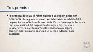Tres premisas
• la primera de ellas el rasgo sujeto a selección debe ser
heredable. La segunda sostiene que debe existir variabilidad del
rasgo entre los individuos de una población. La tercera premisa aduce
que la variabilidad del rasgo debe dar lugar a diferencias en
la supervivencia o éxito reproductor, haciendo que algunas
características de nueva aparición se puedan extender en la
población.
 