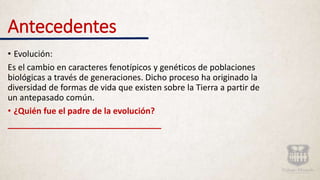 Antecedentes
• Evolución:
Es el cambio en caracteres fenotípicos y genéticos de poblaciones
biológicas a través de generaciones. Dicho proceso ha originado la
diversidad de formas de vida que existen sobre la Tierra a partir de
un antepasado común.
• ¿Quién fue el padre de la evolución?
_________________________________
 