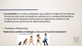 • La evolución es la teoría unificadora que explica el origen de las diversas
formas de vida como resultado de cambios en su composición genética.
La teoría de la evolución postula que los organismos modernos son
modificaciones de formas de vida preexistentes.
• Theodosius Dobzhansky:
“Nada tiene sentido en biología, si no es a la luz de la evolución”.
 
