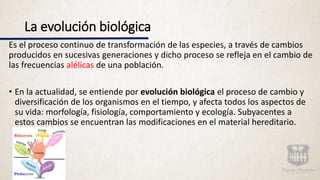 La evolución biológica
Es el proceso continuo de transformación de las especies, a través de cambios
producidos en sucesivas generaciones y dicho proceso se refleja en el cambio de
las frecuencias alélicas de una población.
• En la actualidad, se entiende por evolución biológica el proceso de cambio y
diversificación de los organismos en el tiempo, y afecta todos los aspectos de
su vida: morfología, fisiología, comportamiento y ecología. Subyacentes a
estos cambios se encuentran las modificaciones en el material hereditario.
 