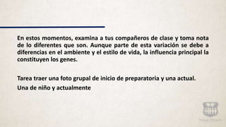 En estos momentos, examina a tus compañeros de clase y toma nota
de lo diferentes que son. Aunque parte de esta variación se debe a
diferencias en el ambiente y el estilo de vida, la influencia principal la
constituyen los genes.
Tarea traer una foto grupal de inicio de preparatoria y una actual.
Una de niño y actualmente
 