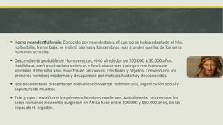  Homo neanderthalensis: Conocido por neandertales, el cuerpo se había adaptado al frío,
no barbilla, frente baja, se inclinó piernas y los cerebros más grandes que las de los seres
humanos actuales.
 Descendiente probable de Homo erectus, vivió alrededor de 200.000 a 30.000 años.
Habilidoso, creó muchas herramientas y fabricaba armas y abrigos con huesos de
animales. Enterraba a los muertos en las cuevas, con flores y objetos. Convivió con los
primeros hombres modernos y desapareció por motivos hasta hoy desconocidos.
 Los neandertales presentaban comunicación verbal rudimentaria, organización social y
sepultura de muertos.
 Este grupo convivió con los primeros hombres modernos. Actualmente, se cree que los
seres humanos modernos surgieron en África hace entre 200.000 y 150.000 años, de las
cepas de H. ergaster.
 