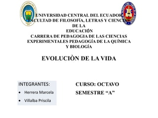 UNIVERSIDAD CENTRAL DEL ECUADOR
FACULTAD DE FILOSOFÍA, LETRAS Y CIENCIAS
DE LA
EDUCACIÓN
CARRERA DE PEDAGOGIA DE LAS CIENCIAS
EXPERIMENTALES PEDAGOGÍA DE LA QUÍMICA
Y BIOLOGÍA
EVOLUCIÒN DE LA VIDA
INTEGRANTES:
 Herrera Marcela
 Villalba Priscila
CURSO: OCTAVO
SEMESTRE “A”
 